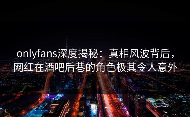onlyfans深度揭秘：真相风波背后，网红在酒吧后巷的角色极其令人意外