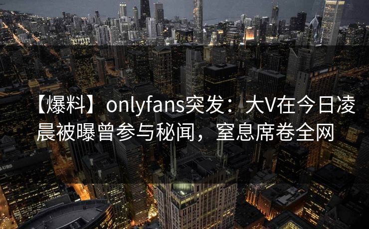 【爆料】onlyfans突发：大V在今日凌晨被曝曾参与秘闻，窒息席卷全网