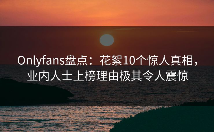 Onlyfans盘点：花絮10个惊人真相，业内人士上榜理由极其令人震惊