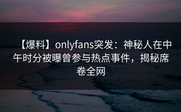 【爆料】onlyfans突发:神秘人在中午时分被曝曾参与热点事件,揭秘席卷全网 【爆料】onlyfans突发:神秘人在中午时分被曝曾参与热点事件,揭秘席卷全网