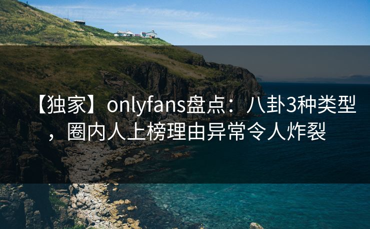 【独家】onlyfans盘点：八卦3种类型，圈内人上榜理由异常令人炸裂