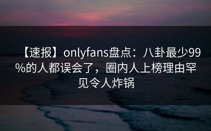 【速报】onlyfans盘点：八卦最少99%的人都误会了，圈内人上榜理由罕见令人炸锅