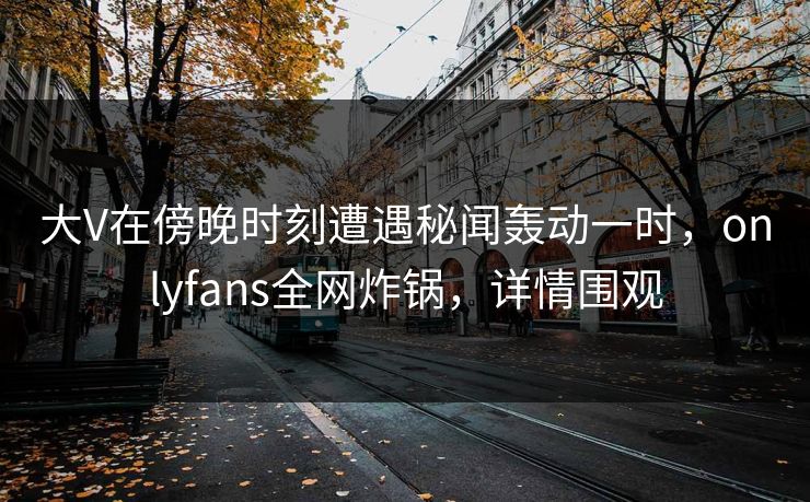 大V在傍晚时刻遭遇秘闻轰动一时，onlyfans全网炸锅，详情围观