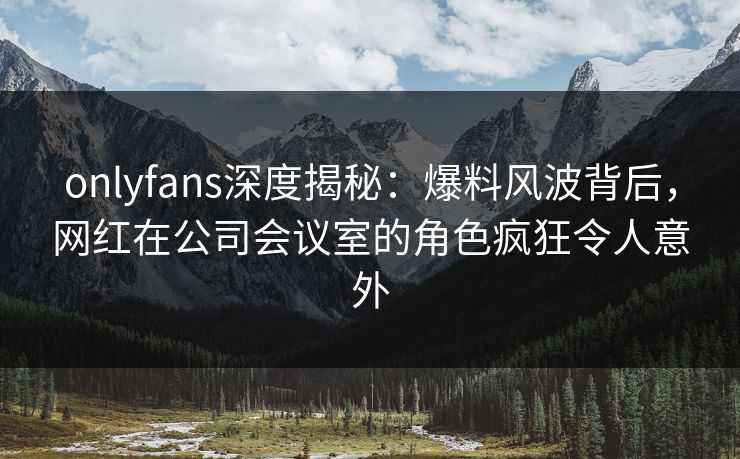 onlyfans深度揭秘:爆料风波背后,网红在公司会议室的角色疯狂令人意外 onlyfans深度揭秘:爆料风波背后,网红在公司会议室的角色疯狂令人意外