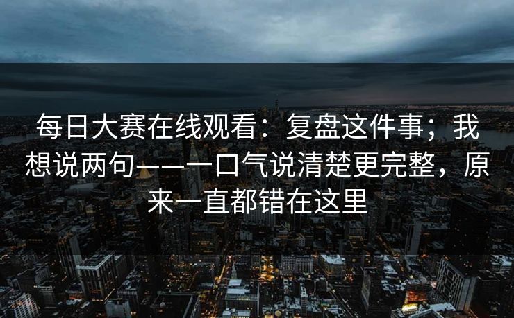 每日大赛在线观看：复盘这件事；我想说两句——一口气说清楚更完整，原来一直都错在这里